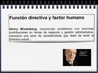 Función directiva y factor humano
Henry Minstzberg, reconocido académico con enormes
contribuciones en temas de negocios y gestión administrativa,
menciona una serie de características que debe de tener el
Directivo actual…
 