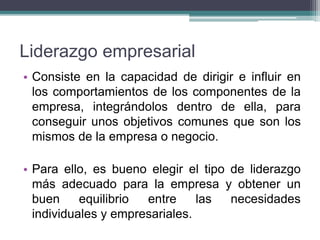 Liderazgo empresarial
• Consiste en la capacidad de dirigir e influir en
los comportamientos de los componentes de la
empresa, integrándolos dentro de ella, para
conseguir unos objetivos comunes que son los
mismos de la empresa o negocio.
• Para ello, es bueno elegir el tipo de liderazgo
más adecuado para la empresa y obtener un
buen equilibrio entre las necesidades
individuales y empresariales.
 