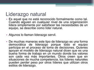 Liderazgo natural
• Es aquel que no está reconocido formalmente como tal.
Cuando alguien en cualquier nivel de una organización
lidera simplemente por satisfacer las necesidades de un
equipo, se describe como líder natural.
• Algunos lo llaman liderazgo servil.
• De muchas maneras este tipo de liderazgo es una forma
democrática de liderazgo porque todo el equipo
participa en el proceso de toma de decisiones. Quienes
apoyan el modelo de liderazgo natural dicen que es una
buena forma de trabajo en un mundo donde los valores
son cada vez más importantes. Otros creen que en
situaciones de mucha competencia, los líderes naturales
pueden perder peso por otros líderes que utilizan otros
estilos de liderazgo.
 