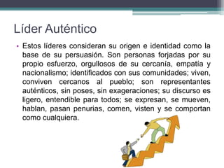 Líder Auténtico
• Estos líderes consideran su origen e identidad como la
base de su persuasión. Son personas forjadas por su
propio esfuerzo, orgullosos de su cercanía, empatía y
nacionalismo; identificados con sus comunidades; viven,
conviven cercanos al pueblo; son representantes
auténticos, sin poses, sin exageraciones; su discurso es
ligero, entendible para todos; se expresan, se mueven,
hablan, pasan penurias, comen, visten y se comportan
como cualquiera.
 