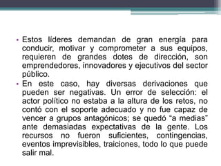 • Estos líderes demandan de gran energía para
conducir, motivar y comprometer a sus equipos,
requieren de grandes dotes de dirección, son
emprendedores, innovadores y ejecutivos del sector
público.
• En este caso, hay diversas derivaciones que
pueden ser negativas. Un error de selección: el
actor político no estaba a la altura de los retos, no
contó con el soporte adecuado y no fue capaz de
vencer a grupos antagónicos; se quedó “a medias”
ante demasiadas expectativas de la gente. Los
recursos no fueron suficientes, contingencias,
eventos imprevisibles, traiciones, todo lo que puede
salir mal.
 