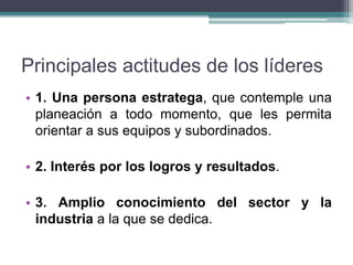 Principales actitudes de los líderes
• 1. Una persona estratega, que contemple una
planeación a todo momento, que les permita
orientar a sus equipos y subordinados.
• 2. Interés por los logros y resultados.
• 3. Amplio conocimiento del sector y la
industria a la que se dedica.
 