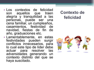 Contexto de
felicidad
• Los contextos de felicidad
son aquellos que traen
alegría y tranquilidad a las
personas, puede ser una
cena familiar, un cumpleaños,
casamientos, festividad de
navidad, fiestas de fin de
año, graduaciones etc.
• Lamentablemente, en estas
festividades pueden surgir
conflictos innecesarios, para
lo cual este tipo de líder debe
actuar para resolver las
adversidades generando un
contexto distinto del que se
haya suscitado.
 