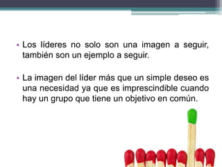 • Los líderes no solo son una imagen a seguir,
también son un ejemplo a seguir.
• La imagen del líder más que un simple deseo es
una necesidad ya que es imprescindible cuando
hay un grupo que tiene un objetivo en común.
 