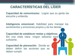 CARACTERÍSTICAS DEL LÍDER
Capacidad de comunicarse: Lograr que su gente las
escuche y entienda.
Inteligencia emocional: Habilidad para manejar los
sentimientos y emociones propios y de los demás.
Capacidad de establecer metas y objetivos:
Sin una meta clara, ningún esfuerzo será
suficiente.
Capacidad de planeación: Donde se
deben definir las acciones que se
deben cumplir.
 