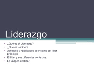 Liderazgo
• ¿Qué es el Liderazgo?
• ¿Qué es un líder?
• Actitudes y habilidades esenciales del líder
proactivo
• El líder y sus diferentes contextos
• La imagen del líder
 