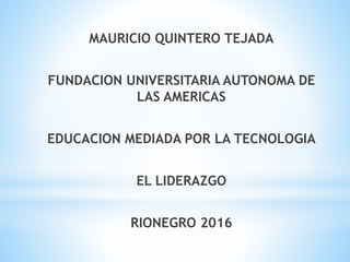 MAURICIO QUINTERO TEJADA
FUNDACION UNIVERSITARIA AUTONOMA DE
LAS AMERICAS
EDUCACION MEDIADA POR LA TECNOLOGIA
EL LIDERAZGO
RIONEGRO 2016
 