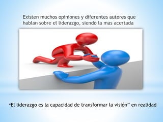 Existen muchos opiniones y diferentes autores que
hablan sobre el liderazgo, siendo la mas acertada
“El liderazgo es la capacidad de transformar la visión” en realidad
 