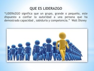 QUE ES LIDERAZGO
“LIDERAZGO significa que un grupo, grande o pequeño, este
dispuesto a confiar la autoridad a una persona que ha
demostrado capacidad , sabiduría y competencia.” Walt Disney
 