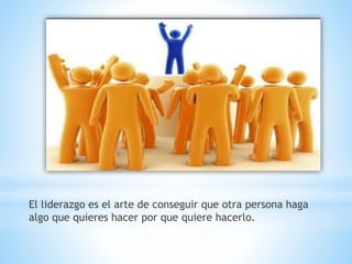 El liderazgo es el arte de conseguir que otra persona haga
algo que quieres hacer por que quiere hacerlo.
 