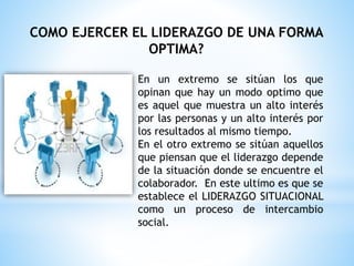En un extremo se sitúan los que
opinan que hay un modo optimo que
es aquel que muestra un alto interés
por las personas y un alto interés por
los resultados al mismo tiempo.
En el otro extremo se sitúan aquellos
que piensan que el liderazgo depende
de la situación donde se encuentre el
colaborador. En este ultimo es que se
establece el LIDERAZGO SITUACIONAL
como un proceso de intercambio
social.
COMO EJERCER EL LIDERAZGO DE UNA FORMA
OPTIMA?
 