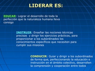 LIDERAR ES:LIDERAR ES:
EDUCAR: Lograr el desarrollo de toda la
perfección que la naturaleza humana lleva
consigo
INSTRUIR: Enseñar las nociones técnicas
precisas y dirigir los ejercicios prácticos, para
proporcionar a los subordinados los
conocimientos específicos que necesiten para
cumplir sus misiones
CONDUCIR: Guiar y dirigir a los subordinados
de forma que, perfeccionando la educación e
instrucción en el ámbito colectivo, desarrollen
la comprensión y cooperación entre todos
 