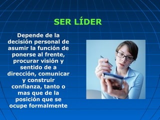 SER LÍDER
Depende de la
decisión personal de
asumir la función de
ponerse al frente,
procurar visión y
sentido de a
dirección, comunicar
y construir
confianza, tanto o
mas que de la
posición que se
ocupe formalmente
 