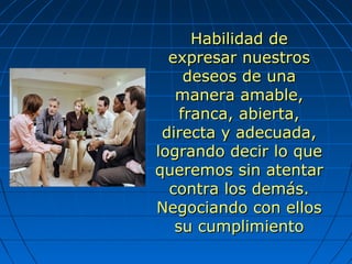 Habilidad deHabilidad de
expresar nuestrosexpresar nuestros
deseos de unadeseos de una
manera amable,manera amable,
franca, abierta,franca, abierta,
directa y adecuada,directa y adecuada,
logrando decir lo quelogrando decir lo que
queremos sin atentarqueremos sin atentar
contra los demás.contra los demás.
Negociando con ellosNegociando con ellos
su cumplimientosu cumplimiento
 
