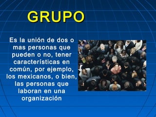 GRUPOGRUPO
Es la unión de dos o
mas personas que
pueden o no, tener
características en
común, por ejemplo,
los mexicanos, o bien,
las personas que
laboran en una
organización
 