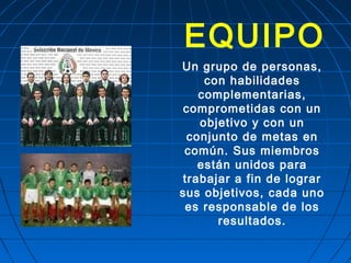 EQUIPO
Un grupo de personas,
con habilidades
complementarias,
comprometidas con un
objetivo y con un
conjunto de metas en
común. Sus miembros
están unidos para
trabajar a fin de lograr
sus objetivos, cada uno
es responsable de los
resultados.
 