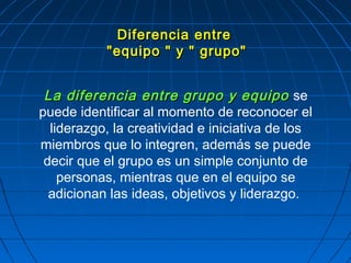 La diferencia entre grupo y equipoLa diferencia entre grupo y equipo se
puede identificar al momento de reconocer el
liderazgo, la creatividad e iniciativa de los
miembros que lo integren, además se puede
decir que el grupo es un simple conjunto de
personas, mientras que en el equipo se
adicionan las ideas, objetivos y liderazgo.
Diferencia entreDiferencia entre
"equipo " y " grupo""equipo " y " grupo"
 