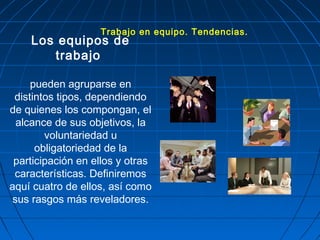 Los equipos de
trabajo
pueden agruparse en
distintos tipos, dependiendo
de quienes los compongan, el
alcance de sus objetivos, la
voluntariedad u
obligatoriedad de la
participación en ellos y otras
características. Definiremos
aquí cuatro de ellos, así como
sus rasgos más reveladores.
Trabajo en equipo. Tendencias.
 
