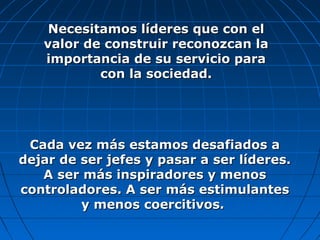 Necesitamos líderes que con elNecesitamos líderes que con el
valor de construir reconozcan lavalor de construir reconozcan la
importancia de su servicio paraimportancia de su servicio para
con la sociedad.con la sociedad.
Cada vez más estamos desafiados aCada vez más estamos desafiados a
dejar de ser jefes y pasar a ser líderes.dejar de ser jefes y pasar a ser líderes.
A ser más inspiradores y menosA ser más inspiradores y menos
controladores. A ser más estimulantescontroladores. A ser más estimulantes
y menos coercitivos.y menos coercitivos.
 