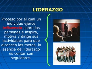 LIDERAZGO
Proceso por el cual un
individuo ejerce
influencia sobre las
personas e inspira,
motiva y dirige sus
actividades para que
alcancen las metas, la
esencia del liderazgo
es contar con
seguidores.
 