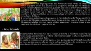 • La Ley del Crecimiento Explosivo
Para añadir crecimiento dirija seguidores, para multiplicarse dirija líderes, los líderes que
forman seguidores ayudan a su organización a una persona a la vez, pero los líderes que
forman líderes multiplican su crecimiento, pues con cada líder se forman también todos los
seguidores de ese líder. Es como hacer crecer su organización por equipos y no por
individuos, cuanto mejor sea los líderes que forme, tanto mayor será la cantidad de
seguidores y la buena calidad de los mismos, para llegar al nivel más alto usted tiene que
formar líderes de líderes.
Si formar líderes es tan importante porque no lo hace todo el mundo? Porque es difícil la
formación del liderazgo no es algo fácil; exige tiempo, energía y recursos. El desarrollo del
liderazgo se multiplica. Entre más invierta usted en las personas y entre más tiempo lo haga
mayor será el crecimiento y mayor el retorno.
• La Ley del Legado
El valor duradero del líder se mide por la sucesión, el éxito no es importante si usted no deja
ningún legado. La declaración de la vida no sólo marca la dirección en ella, sino que también
determina el legado que usted dejará.
Un legado se crea solamente cuando la persona hace que su organización tenga la capacidad
de hacer grandes cosas sin ellas así mismo un legado continúa en las personas no en las
cosas. La sucesión es una de las responsabilidades claves del liderazgo
 