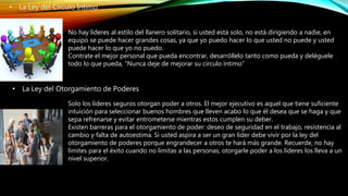 • La Ley del Círculo Íntimo
No hay líderes al estilo del llanero solitario, si usted está solo, no está dirigiendo a nadie, en
equipo se puede hacer grandes cosas, ya que yo puedo hacer lo que usted no puede y usted
puede hacer lo que yo no puedo.
Contrate el mejor personal que pueda encontrar, desarróllelo tanto como pueda y deléguele
todo lo que pueda, “Nunca deje de mejorar su círculo íntimo”
• La Ley del Otorgamiento de Poderes
Solo los líderes seguros otorgan poder a otros. El mejor ejecutivo es aquel que tiene suficiente
intuición para seleccionar buenos hombres que lleven acabo lo que él desea que se haga y que
sepa refrenarse y evitar entrometerse mientras estos cumplen su deber.
Existen barreras para el otorgamiento de poder: deseo de seguridad en el trabajo, resistencia al
cambio y falta de autoestima. Si usted aspira a ser un gran líder debe vivir por la ley del
otorgamiento de poderes porque engrandecer a otros te hará más grande. Recuerde, no hay
límites para el éxito cuando no limitas a las personas, otorgarle poder a los líderes los lleva a un
nivel superior.
 