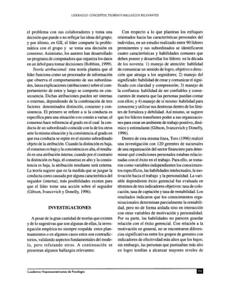 el problema con sus colaboradores y toma una
decisi6n que puede 0 no reflejar las ideas del grupo;
y por ultimo, en GII, el lider comparte la proble-
matica con el grupo y se toma una decisi6n en
consenso. Asimismo, los autores han desarrollado
un programa de computadora que organiza los datos
en un arbol para tomar decisiones (Robbins, 1999).
Teoria atribucional: esta teona plantea que el
lider funciona como un procesador de informaci6n
que observa el comportamiento de sus subordina-
dos, lanza explicaciones (atribuciones) sobre el com-
portamiento de estos y luego se comporta en con-
secuencia. Dichas atribuciones pueden ser internas
o externas, dependiendo de la combinaci6n de tres
factores denominados distinci6n, consenso y con-
sistencia. El primero se refiere a si la conducta es
especifica para una situaci6n 0 es comun a varias; el
consenso hace referencia al grado en el cual la con-
ducta de un subordinado coincide con la de los otros
ante la misma situaci6n y la consistencia al grado en
que esa conducta se repite en el mismo subordinado
objeto de la atribuci6n. Cuando la distinci6n es baja,
el consenso es bajo y la consistencia es aIta, el resulta-
do es una atribuci6n interna; cuando por el contrario
la distinci6n es baja, el consenso es alto y la consis-
tencia es baja, la atribuci6n resultante sera externa.
La teona sugiere que en la medida que se juzgue la
conducta como causada por aIguna caractenstica del
seguidor (interna), mas posibilidades existen para
que el lider tome una acci6n sobre el seguidor
(Gibson, Ivancevich y Donelly, 1996).
A pesar de la gran cantidad de teonas que existen
y de 10 sugestivas que son algunas de ellas, la inves-
tigaci6n empfrica no siempre respalda estos plan-
teamientos 0 en algunos casos estos son contradic-
torios, validando aspectos fundamentales del mode-
10, pero refutando otros. A continuaci6n se
presentan algunos hallazgos relevantes:
Con respecto a 10 que plantean los enfoques
orientados hacia las caracterfsticas personales del
individuo, en un estudio realizado entre 90 lideres
prominentes y sus subordinados se identificaron
cuatro caractensticas y habilidades comunes que
deben poseer y desarrollar los lideres en la decada
de los noventa: 1) manejo de atenci6n: habilidad
de comunicar un sentido de logro, objetivo 0 direc-
ci6n que atraiga a los seguidores; 2) manejo del
significado: habilidad de crear y comunicar el signi-
ficado con claridad y comprensi6n; 3) manejo de
la confianza: habilidad de ser confiables y conse-
cuentes de manera que las personas puedan contar
con ellos; y 4) manejo de sf mismo: habilidad para
conocerse y utilizar sus destrezas dentro de los limi-
tes de fortaleza y debilidad. Asf mismo, se sugiere
que los lideres transfieren poder a sus organizacio-
nes para crear un ambiente de trabajo positivo, dina-
rnico y estimulante (Gibson, Ivancevich y Donelly,
1996).
Dentro de esta misma linea, Toro (1996) realiz6
una investigaci6n con 120 gerentes de sucursales
de una organizaci6n del sector financiero para deter-
minar que condiciones person ales estaban relacio-
nadas con el exito en el trabajo. Para ello, se toma-
ron como variables independientes los conocimien-
tos especificos, las habilidades intelectuales, la mo-
tivaci6n hacia el trabajo y la personalidad. La vari-
able dependiente exito gerencial fue evaluada en
terminos de tres indicadores objetivos: tasa de colo-
caci6n, tasa de captaci6n y tasa de rentabilidad. Los
resultados indicaron que los conocimientos orga-
nizacionales determinan parcialmente la rentabili-
dad, pero no de forma aislada sino en interacci6n
con otras variables de motivaci6n y personalidad.
Por su parte, las habilidades no parecen guardar
relaci6n con el exito gerencial. Con relaci6n a la
motivaci6n en general, no se encontraron diferen-
cias significativas entre los grupos de gerentes con
indicadores de efectividad mas altos que los bajos;
sin embargo, las personas que puntuaban mas alto
en logro tendfan a alcanzar mayores niveles de
 
