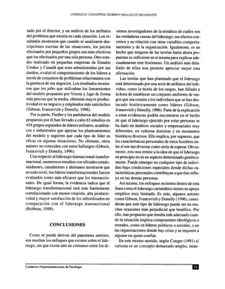 zado por el director, y un am'ilisis de los atributos
del problema que existfa en cada situaci6n. Los re-
sultados mostraron que cuando se analizaron des-
cripciones escritas de las situaciones, los juicios
efectuados por pequenos grupos son mas efectivos
que los efectuados por una sola persona. Otro estu-
dio realizado en pequenas empresas de Estados
Unidos y Canada que eran administradas por sus
duenos, evalu6 el comportamiento de los lideres a
traves de conjuntos de problemas relacionados con
la gerencia de sus negocios. Los resultados mostra-
ron que los jefes que utilizaban los lineamientos
del modelo propuesto por Vroom y Jago de forma
mas precisa que la media, obtenfan mayor produc-
tividad en su negocio y empleados mas satisfechos
(Gibson, Ivancevich y Donelly, 1996).
Por su parte, Fiedler y los partidarios del modelo
propuesto por el han llevado a cabo 63 estudios en
454 grupos separados de lideres militares, academi-
cos e industriales que apoyan los planteamientos
del modelo y sugieren que cada tipo de lider es
eficaz en algunas situaciones. No obstante, otros
autores no coinciden con estos hallazgos (Gibson,
Ivancevich y Donelly, 1996).
Con respecto alliderazgo transaccional-transfor-
macional, numerosos estudios con oficiales estado-
unidenses, canadienses y alemanes mostraron que
en todo nivel, los lideres transformacionales fueron
evaluados como mas eficaces que los transaccio-
nales. De igual forma, la evidencia indica que el
liderazgo transformacional esta mas fuertemente
correlacionado con menor rotaci6n, alta producti-
vidad y mayor satisfacci6n de los subordinados en
comparaci6n con el liderazgo transaccional
(Robbins, 1999).
Como se puede derivar del panorama anterior,
son muchos los enfoques que existen sobre ellide-
razgo, sin que exista aun un consenso entre los di-
versos investigadores de la tematica de cuales son
las verdaderas causas delliderazgo, sus efectos con-
cretos y su relaci6n con otras variables comporta-
mentales y de la organizaci6n. 19ualmente, es un
hecho que ninguna de las teorias hasta ahora pro-
puestas es suficiente en sf misma para explicar ade-
cuadamente este fen6meno. Un analisis mas deta-
llado de ell as nos permite apreciar mejor esta
afirmaci6n.
Las teorias que han planteado que el liderazgo
esta determinado por una serie de atributos del indi-
viduo, como la teoria de los rasgos, han fallado a
la hora de establecer un conjunto uniforme de ras-
gos que sea comun a los individuos que se han des-
tacado hist6ricamente como lideres (Gibson,
Ivancevich y Donelly, 1996). Parte de la explicaci6n
a estas evidencias podria encontrarse en el hecho
de que el liderazgo ejercido por estas personas se
ha dado en ambitos sociales y empresariales muy
diferentes, en culturas distintas y en momentos
hist6ricos diversos. Ello implica, por supuesto, que
las caracteristicas personales de estos hombres en-
tre sf son tan diversas como seria de esperar. Obvia-
mente, esto nos remite a la idea de que elliderazgo
en principio no es un aspecto determinado genetic a-
mente. Puede emerger en cualquier tipo de indivi~
duo bajo condiciones especiales donde dichas ca-
racteristicas personales contribuyan a que este influ-
ya en las demas personas.
Asf mismo, los enfoques recientes dentro de esta
linea como elliderazgo carismatico tienen un apoyo
empfrico muy limitado. Es mas, algunos autores
como Gibson, Ivancevich y Donelly (1996), consi-
deran que este tipo de liderazgo puede ser en mu-
chas ocasiones mas perjudicial que benefico. Por
ello, han propuesto que resulta mas adecuado cuan-
do la situaci6n implica componentes ideol6gicos 0
morales, como en lideres politicos 0 sociales, 0 en
las organizaciones donde hay crisis y se requiere a
alguien en quien confiar.
En este mismo senti do, segun Conger (1991) el
carisma es un concepto demasiado amplio, intan-
 