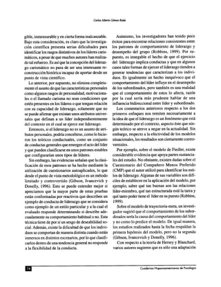 gible, inmensurable y en cierta forma inalcanzable.
Bajo esta consideracion, es claro que la investiga-
cion cientffica presenta serias dificultades para
identificar los rasgos distintivos de los lideres caris-
maticos, a pesar de que muchos autores han realiza-
do tal esfuerzo. Es asfque la concepcion dellideraz-
go carismatico no pasa de ser una interesante re-
construccion historica incapaz de aportar desde un
punto de vista cientffico.
Lo anterior, por supuesto, no elimina completa-
mente el asunto deque las caractensticas personales
como algunos rasgos de personalidad, motivaciona-
les 0 el llamado carisma no sean condiciones que
esten presentes en los lideres 0 que tengan relacion
con su capacidad de liderazgo, solamente que no
se puede afirmar que existan unos atributos univer-
sales que definan a un lider independientemente
del contexto en el cual se ejerce ese liderazgo.
Entonces, si elliderazgo no es un asunto de atri-
butos personales, podna concebirse, como 10 hicie-
ron los teoricos conductuales, como un conjunto
de conductas generales que emergen el acto dellider
y que pueden clasificarse en unos patrones estables
que configurarfan unos tipos de lfderes.
Sin embargo, las evidencias sefialan que la clasi-
ficacion de esos patrones se ha hecho mediante la
utilizacion de cuestionarios autoaplicados, 10 que
desde el punto de vista metodologico es un metoda
limitado y controvertido (Gibson, Ivancevich y
Donelly, 1996). Esto se puede entender mejor si
apreciamos que la mayor parte de estas pruebas
estan conformadas por reactivos que describen un
ejemplo de conducta de liderazgo que se considera
como ejemplo de un estilo particular y a la cual el
evaluado responde determinando si describe ade-
cuadamente su comportamiento habitual 0 no. Esta
tecnica tiene de por sf un sesgo de deseabilidad so-
cial. Ademas, existe la dificultad de que los indivi-
duos se comportan de manera distinta cuando estan
inmersos en distintos escenarios, por 10que clasifi-
carlos dentro de una tendencia general no responde
a la flexibilidad de la conducta.
Asimismo, los investigadores han tenido poco
exiton para encontrar relaciones consistentes entre
los patrones de comportamiento de liderazgo y
desempefio del grupo (Robbins, 1999). Por su-
puesto, es innegable el hecho de que el ejercicio
del liderazgo implica conductas y que en algunos
casos tales formas de ejercer elliderazgo tienden a
generar tendencias que caracterizan a los indivi-
duos. Es igualmente un hecho inequfvoco que el
comportamiento dellfder influye en el desempefio
de los subordinados, pero tambien es una realidad
que el comportamiento de estos 10 afecta, razon
por la cual serfa mas prudente hablar de una
influencia bidireccional entre lfder y subordinado.
Los comentarios anteriores respecto a los dos
primeros enfoques nos remiten necesariamente a
la idea de que elliderazgo es un fenomeno que esta
determinado por el contexto, aspecto este que nin-
gun teorico se atreve a negar en la actualidad. Sin
embargo, respecto a la efectividad de los modelos
situacionales, los resultados son ciertamente contro-
versiales.
Por ejemplo, sobre el modelo de Fiedler, existe
considerable evidencia que apoya partes sustancia-
les del estudio. No obstante, existen dudas sobre el
Cuestionario del Compafiero Menos Preferido
(CMP) que el autor utilizo para identificar los esti-
los de liderazgo. Algunas de sus variables son diff-
ciles de establecer en la aplicacion del modelo, por
ejemplo, saber que tan buenas son las relaciones
lfder-miembro, que tan estructurada esta la tarea y
que tanto poder tiene el lfder en su puesto (Robbins,
1999).
Sobre el modelo de trayectoria-meta, un investi-
gador sugirio que el comportamiento de los subor-
dinados sena la causa del comportamiento dellider
y no como 10predice el modelo. De igual manera,
los estudios realizados hasta la fecha respaldan la
primera hipotesis del modelo, pero no la segunda
(Gibson, Ivancevich y Donelly, 1996).
Con respecto ala teoria de Hersey y Blanchard,
varios autores sugieren que es solo una adaptacion
 