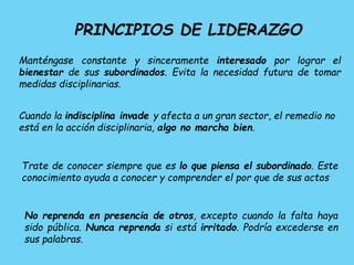 PRINCIPIOS DE LIDERAZGO
Manténgase constante y sinceramente interesado por lograr el
bienestar de sus subordinados. Evita la necesidad futura de tomar
medidas disciplinarias.
Cuando la indisciplina invade y afecta a un gran sector, el remedio no
está en la acción disciplinaria, algo no marcha bien.
Trate de conocer siempre que es lo que piensa el subordinado. Este
conocimiento ayuda a conocer y comprender el por que de sus actos
No reprenda en presencia de otros, excepto cuando la falta haya
sido pública. Nunca reprenda si está irritado. Podría excederse en
sus palabras.
 