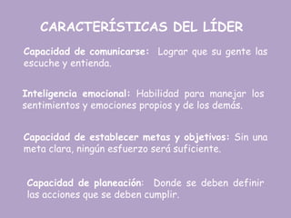 CARACTERÍSTICAS DEL LÍDER
Capacidad de comunicarse: Lograr que su gente las
escuche y entienda.
Inteligencia emocional: Habilidad para manejar los
sentimientos y emociones propios y de los demás.
Capacidad de establecer metas y objetivos: Sin una
meta clara, ningún esfuerzo será suficiente.
Capacidad de planeación: Donde se deben definir
las acciones que se deben cumplir.
 