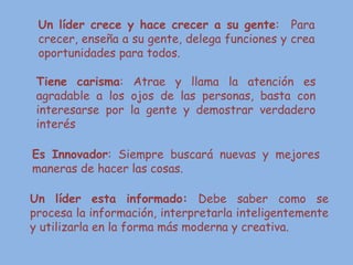 Un líder crece y hace crecer a su gente: Para
crecer, enseña a su gente, delega funciones y crea
oportunidades para todos.
Tiene carisma: Atrae y llama la atención es
agradable a los ojos de las personas, basta con
interesarse por la gente y demostrar verdadero
interés
Es Innovador: Siempre buscará nuevas y mejores
maneras de hacer las cosas.
Un líder esta informado: Debe saber como se
procesa la información, interpretarla inteligentemente
y utilizarla en la forma más moderna y creativa.
 