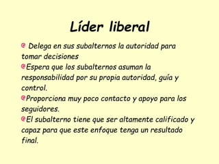 Líder liberal
Delega en sus subalternos la autoridad para
tomar decisiones
Espera que los subalternos asuman la
responsabilidad por su propia autoridad, guía y
control.
Proporciona muy poco contacto y apoyo para los
seguidores.
El subalterno tiene que ser altamente calificado y
capaz para que este enfoque tenga un resultado
final.
 
