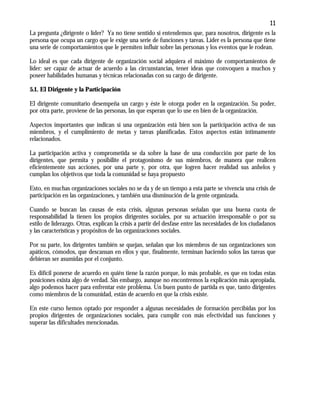 11
La pregunta ¿dirigente o líder? Ya no tiene sentido si entendemos que, para nosotros, dirigente es la
persona que ocupa un cargo que le exige una serie de funciones y tareas. Líder es la persona que tiene
una serie de comportamientos que le permiten influir sobre las personas y los eventos que le rodean.
Lo ideal es que cada dirigente de organización social adquiera el máximo de comportamientos de
líder: ser capaz de actuar de acuerdo a las circunstancias, tener ideas que convoquen a muchos y
poseer habilidades humanas y técnicas relacionadas con su cargo de dirigente.
5.1. El Dirigente y la Participación
El dirigente comunitario desempeña un cargo y éste le otorga poder en la organización. Su poder,
por otra parte, proviene de las personas, las que esperan que lo use en bien de la organización.
Aspectos importantes que indican si una organización está bien son la participación activa de sus
miembros, y el cumplimiento de metas y tareas planificadas. Estos aspectos están íntimamente
relacionados.
La participación activa y comprometida se da sobre la base de una conducción por parte de los
dirigentes, que permita y posibilite el protagonismo de sus miembros, de manera que realicen
eficientemente sus acciones, por una parte y, por otra, que logren hacer realidad sus anhelos y
cumplan los objetivos que toda la comunidad se haya propuesto
Esto, en muchas organizaciones sociales no se da y de un tiempo a esta parte se vivencia una crisis de
participación en las organizaciones, y también una disminución de la gente organizada.
Cuando se buscan las causas de esta crisis, algunas personas señalan que una buena cuota de
responsabilidad la tienen los propios dirigentes sociales, por su actuación irresponsable o por su
estilo de liderazgo. Otras, explican la crisis a partir del desfase entre las necesidades de los ciudadanos
y las características y propósitos de las organizaciones sociales.
Por su parte, los dirigentes también se quejan, señalan que los miembros de sus organizaciones son
apáticos, cómodos, que descansan en ellos y que, finalmente, terminan haciendo solos las tareas que
debieran ser asumidas por el conjunto.
Es difícil ponerse de acuerdo en quién tiene la razón porque, lo más probable, es que en todas estas
posiciones exista algo de verdad. Sin embargo, aunque no encontremos la explicación más apropiada,
algo podemos hacer para enfrentar este problema. Un buen punto de partida es que, tanto dirigentes
como miembros de la comunidad, están de acuerdo en que la crisis existe.
En este curso hemos optado por responder a algunas necesidades de formación percibidas por los
propios dirigentes de organizaciones sociales, para cumplir con más efectividad sus funciones y
superar las dificultades mencionadas.
 