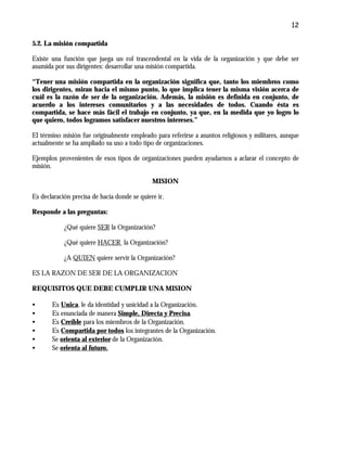 12
5.2. La misión compartida
Existe una función que juega un rol trascendental en la vida de la organización y que debe ser
asumida por sus dirigentes: desarrollar una misión compartida.
“Tener una misión compartida en la organización significa que, tanto los miembros como
los dirigentes, miran hacia el mismo punto, lo que implica tener la misma visión acerca de
cuál es la razón de ser de la organización. Además, la misión es definida en conjunto, de
acuerdo a los intereses comunitarios y a las necesidades de todos. Cuando ésta es
compartida, se hace más fácil el trabajo en conjunto, ya que, en la medida que yo logro lo
que quiero, todos logramos satisfacer nuestros intereses.”
El término misión fue originalmente empleado para referirse a asuntos religiosos y militares, aunque
actualmente se ha ampliado su uso a todo tipo de organizaciones.
Ejemplos provenientes de esos tipos de organizaciones pueden ayudarnos a aclarar el concepto de
misión.
MISION
Es declaración precisa de hacia donde se quiere ir.
Responde a las preguntas:
¿Qué quiere SER la Organización?
¿Qué quiere HACER la Organización?
¿A QUIEN quiere servir la Organización?
ES LA RAZON DE SER DE LA ORGANIZACION
REQUISITOS QUE DEBE CUMPLIR UNA MISION
• Es Unica, le da identidad y unicidad a la Organización.
• Es enunciada de manera Simple, Directa y Precisa.
• Es Creíble para los miembros de la Organización.
• Es Compartida por todos los integrantes de la Organización.
• Se orienta al exterior de la Organización.
• Se orienta al futuro.
 