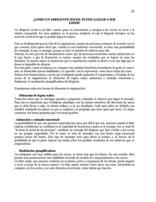 13
¿COMO UN DIRIGENTE SOCIAL PUEDE LLEGAR A SER
LIDER?
Un dirigente social es un líder cuando pone en movimiento y energiza a los socios en torno a la
misión compartida. En otras palabras, es el proceso mediante el cual el dirigente fortalece en los
socios la creencia de que es posible lograr la misión.
Esto es fundamental para la vida de la organización, porque las personas actuamos de acuerdo con lo
que creemos. Esto quiere decir que, cuando se está realmente convencido, se tiene más probabilidad
de conseguir, lo que se persigue, porque se hace el máximo de esfuerzo para ello.
Además, en este proceso de dinamización ocurre que las personas encuentran mucha satisfacción en
lo que hacen, y que la frustración es menor, aunque los resultados que se logren no sean los
deseados. Es mucho mayor la frustración que se experimenta cuando se siente o cree que algo que se
desea es imposible de alcanzar.
Por otra parte, como el esfuerzo se comparte, hay también beneficios secundarios: la gente se conoce
más, se desarrollan nuevas habilidades y se aprende, con la experiencia, cómo hacer mejor las cosas.
Existen tres formas básicas con las que el dirigente puede aumentar el compromiso y el trabajo de los
socios de la organización: la obtención de logros reales, animación y estímulo emocional y,
finalmente, la modelación ejemplificadora del dirigente.
Examinemos estas tres formas de dinamizar la organización:
- Obtención de logros reales:
Todos los éxitos que se obtengan, grandes o pequeños, estimulan el esfuerzo por lograr lo deseado.
Para esto es importante que el dirigente planifique con los demás miembros del directorio las tareas
que se debe llevar a cabo, en forma realista y a la vez desafiante. Cada tarea debe ser definida con
claridad, señalando los plazos en que se realizará y el propósito que tiene (para qué sirve). Es mejor
comenzar con tareas pequeñas que con tareas grandes.
- Animación y estímulo emocional:
La probabilidad de que una persona emprenda una tarea, por difícil que sea, aumenta cuando el líder
expresa verbalmente su confianza en la capacidad de la persona a quien se le encarga. Así, se trata de
“levantar la moral de las personas”, mediante un mensaje del dirigente que hace confiar a los socios
en sus propias capacidades. Por lo tanto, se trata de mensajes con una fuerte carga emocional
positiva acerca del futuro. Este tipo de mensajes sirve para aliviar la tensión o, al menos, da la
posibilidad de que la gente exprese sus dudas sobre los posibles resultados de los esfuerzos que se
emprenderán.
- Modelación ejemplificadora:
Los dirigentes son muy visibles para los socios, se notan más que los demás. En este sentido, ellos
pueden usar positivamente esta visibilidad sirviendo de modelo de comportamiento a los socios.
Un líder audaz, que muestra confianza en sí mismo, activo y respetuoso de los demás, puede inspirar
a otros a actuar de la misma manera. Un líder puede mostrar cómo hacer una tarea, haciéndola en
conjunto con los socios, y no sólo diciendo a los demás, cómo habría que hacerlo.
 