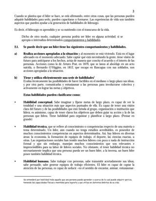 3
Cuando se plantea que el líder se hace, se está afirmando, entre otras cosas, que las personas pueden
adquirir habilidades para serlo, pueden capacitarse o formarse. Las experiencias de vida son también
aspectos que pueden ayudar a la generación de habilidades de liderazgo.
Es decir, el liderazgo es aprendido y se va nutriendo con el transcurso de la vida.
Dicho de otro modo, cualquier persona podría ser líder en alguna actividad, si se
apropia o internaliza determinados comportamientos y habilidades.
2.1. Se puede decir que un líder tiene los siguientes comportamientos y habilidades.
a) Realiza acciones apropiadas a la situación y al momento se está viviendo. Está en el lugar
adecuado en el momento adecuado. Sabe captar qué está necesitando la gente, tiene visión de
futuro para anticiparse a los hechos, actúa de manera que concita el acuerdo y el interés de las
personas. Acciones como la de Arturo Prat, en 1879, que se lanza al abordaje en un acto
suicida, o Bernardo O’Higgins, en 1812, que escapa en Rancagua con sus soldados, son
acciones apropiadas a la situación.
b) Tiene y utiliza eficientemente una serie de habilidades1
Evalúa técnicamente las posibilidades de hacer factibles en el mediano o largo plazo sus ideas,
y por otra parte, comunicarlas y entusiasmar a las personas para involucrarse colectiva y
activamente en lograr las metas y objetivos.
Estas habilidades pueden clasificarse como:
• Habilidad conceptual. Sabe imaginar y fijarse metas de largo plazo, es capaz de ver la
totalidad e una situación más que aspectos puntuales de ella. Es capaz de tener una visión
clara del futuro y de las posibilidades que éste brinda al grupo, organización o institución que
lidera; es asimismo, capaz de tener claros los objetivos que deben guiar su acción y la de las
personas que lidera. Tiene habilidad para organizar y planificar a largo plazo. (Pensar en
grande)
• Habilidad técnica, que se refiere al conocimiento o competencias respecto de una materia o
tema determinado. Un líder, aún cuando no tenga estudios acreditables, es poseedor de
muchos conocimientos competencias en aspectos determinados. Así, hay líderes en diversas
áreas: la economía, la formación de equipos de trabajo, el deporte, las ciencias exactas, u
otras. Las organizaciones sociales han tenido muchos líderes con poca o nada de instrucción
formal y que sin embargo, manejan muchos conocimientos que son relevantes e
imprescindibles para su labor de líderes sociales. No obstante, el tener habilidad técnica no
necesariamente implica que una persona pueda ser un buen líder, a la inversa, un buen líder
posee también habilidad técnica.
• Habilidad humana. Sabe trabajar con personas, sabe transmitir acertadamente sus ideas,
sabe persuadir, sabe generar equipos de trabajo eficientes. El líder es capaz de captar la
atención de las personas, es capaz de seducir –en el sentido de encantar, animar, entusiasmar-
Se entenderá por habilidad todo aquello que una persona puede aprender o acerca de lo cual puede adquirir pericia,
teniendo las capacidades físicas o mentales para lograrlo y que utiliza en distintos ámbitos de su vida.
 