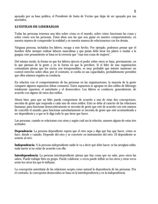 5
apoyado por su base política, el Presidente de Junta de Vecino que dejar de ser apoyado por sus
asociados.
3.2 ESTILOS DE LIDERAZGOS
Todas las personas tenemos una idea sobre cómo es el mundo, sobre cómo funcionan las cosas y
sobre cómo son las personas. Estas ideas son las que nos guían en nuestro comportamiento, en
nuestra manera de comprender la realidad y en nuestra manera de relacionarnos con los demás.
Ninguna persona, incluidos los líderes, escapa a este hecho. Por ejemplo, podemos pensar que el
hombre debe siempre realizar labores masculinas y que jamás debe lavar los platos o mudar a la
guagua; este pensamiento se basa en la creencia que “esas son cosas de mujeres”.
Del mismo modo, la forma en que los líderes ejercen el poder sobre otros se basa, precisamente, en
lo que piensan de la gente y en la forma en que la perciben. Si el líder de una organización
comunitaria piensa que los socios son irresponsables, es muy probable que intente mantener un
control estrecho sobre ellos; por el contrario, si confía en sus capacidades, probablemente permitirá
que ellos mismos regulen su conducta.
En relación con el comportamiento de las personas en las organizaciones, la mayoría de la gente
comparte algunos supuestos (ideas comunes). Estos supuestos se agrupan en dos estilos de liderazgo
totalmente opuestos: el autoritario y el democrático. Los líderes se conducen, generalmente, de
acuerdo con alguno de estos dos estilos.
Ahora bien, para que un líder pueda comportarse de acuerdo a una de estas dos concepciones,
necesita de gente que responda a cada uno de estos estilos. Esto se debe al carácter de las relaciones
humanas: para funcionar democráticamente se necesita de gente que esté de acuerdo con esta manera
de concebir el mundo; para funcionar autoritariamente se necesita de gente que esté acostumbrada a
ser dependiente y a que se le diga todo lo que tiene que hacer.
Las personas, cuando se relacionan con otras y según cuál sea la relación, asumen alguna de estas tres
actitudes:
Dependencia: La persona dependiente espera que el otro sepa y diga qué hay que hacer, cómo se
hace, dónde y cuándo. Depende del otro y se convierte en instrumento del otro. El dependiente se
somete al otro.
Independencia: A la persona independiente nadie le va a decir qué debe hacer; se las arreglará solita:
mala suerte si no están de acuerdo con ella.
Interdependencia: La persona interdependiente piensa que hay cosas que no sabe, pero otros las
saben. Puede trabajar bien en grupo. Puede colaborar; a veces puede influir en los otros y otras veces
serán los otros los que le influyan.
La concepción autoritaria de las relaciones acepta como natural la dependencia de las personas. Por
el contrario, la concepción democrática se basa en la interdependencia y en la independencia.
 