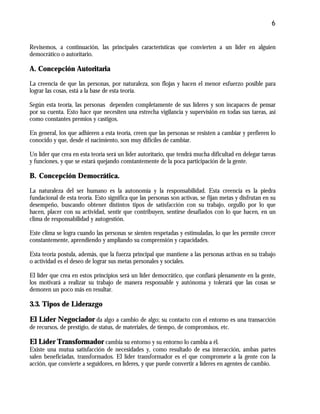6
Revisemos, a continuación, las principales características que convierten a un líder en alguien
democrático o autoritario.
A. Concepción Autoritaria
La creencia de que las personas, por naturaleza, son flojas y hacen el menor esfuerzo posible para
lograr las cosas, está a la base de esta teoría.
Según esta teoría, las personas dependen completamente de sus líderes y son incapaces de pensar
por su cuenta. Esto hace que necesiten una estrecha vigilancia y supervisión en todas sus tareas, así
como constantes premios y castigos.
En general, los que adhieren a esta teoría, creen que las personas se resisten a cambiar y prefieren lo
conocido y que, desde el nacimiento, son muy difíciles de cambiar.
Un líder que crea en esta teoría será un líder autoritario, que tendrá mucha dificultad en delegar tareas
y funciones, y que se estará quejando constantemente de la poca participación de la gente.
B. Concepción Democrática.
La naturaleza del ser humano es la autonomía y la responsabilidad. Esta creencia es la piedra
fundacional de esta teoría. Esto significa que las personas son activas, se fijan metas y disfrutan en su
desempeño, buscando obtener distintos tipos de satisfacción con su trabajo, orgullo por lo que
hacen, placer con su actividad, sentir que contribuyen, sentirse desafiados con lo que hacen, en un
clima de responsabilidad y autogestión.
Este clima se logra cuando las personas se sienten respetadas y estimuladas, lo que les permite crecer
constantemente, aprendiendo y ampliando su comprensión y capacidades.
Esta teoría postula, además, que la fuerza principal que mantiene a las personas activas en su trabajo
o actividad es el deseo de lograr sus metas personales y sociales.
El líder que crea en estos principios será un líder democrático, que confiará plenamente en la gente,
los motivará a realizar su trabajo de manera responsable y autónoma y tolerará que las cosas se
demoren un poco más en resultar.
3.3. Tipos de Liderazgo
El Líder Negociador da algo a cambio de algo; su contacto con el entorno es una transacción
de recursos, de prestigio, de status, de materiales, de tiempo, de compromisos, etc.
El Líder Transformador cambia su entorno y su entorno lo cambia a él.
Existe una mutua satisfacción de necesidades y, como resultado de esa interacción, ambas partes
salen beneficiadas, transformados. El líder transformador es el que compromete a la gente con la
acción, que convierte a seguidores, en líderes, y que puede convertir a líderes en agentes de cambio.
 
