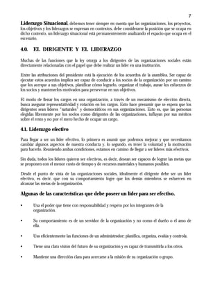 7
Liderazgo Situacional, debemos tener siempre en cuenta que las organizaciones, los proyectos,
los objetivos y los liderazgos se expresan en contextos, debe considerarse la posición que se ocupa en
dicho contexto, un liderazgo situacional está permanentemente analizando el espacio que ocupa en el
escenario.
4.0. EL DIRIGENTE Y EL LIDERAZGO
Muchas de las funciones que la ley otorga a los dirigentes de las organizaciones sociales están
directamente relacionadas con el papel que debe realizar un líder en una institución.
Entre las atribuciones del presidente está la ejecución de los acuerdos de la asamblea. Ser capaz de
ejecutar estos acuerdos implica ser capaz de conducir a los socios de la organización por un camino
que los acerque a sus objetivos, planificar cómo lograrlo, organizar el trabajo, aunar los esfuerzos de
los socios y mantenerlos motivados para perseverar en sus objetivos.
El modo de llenar los cargos en una organización, a través de un mecanismo de elección directa,
busca asegurar representatividad y rotación en los cargos. Esto hace presumir que se espera que los
dirigentes sean líderes “naturales” y democráticos en sus organizaciones. Esto es, que las personas
elegidas libremente por los socios como dirigentes de las organizaciones, influyan por sus méritos
sobre el resto y no por el mero hecho de ocupar un cargo.
4.1. Liderazgo efectivo
Para llegar a ser un líder efectivo, lo primero es asumir que podemos mejorar y que necesitamos
cambiar algunos aspectos de nuestra conducta y, lo segundo, es tener la voluntad y la motivación
para hacerlo. Reuniendo ambas condiciones, estamos en camino de llegar a ser líderes más efectivos.
Sin duda, todos los líderes quieren ser efectivos, es decir, desean ser capaces de lograr las metas que
se proponen con el menor costo de tiempo y de recursos materiales y humanos posibles.
Desde el punto de vista de las organizaciones sociales, idealmente el dirigente debe ser un líder
efectivo, es decir, que con su comportamiento logre que los demás miembros se esfuercen en
alcanzar las metas de la organización.
Algunas de las características que debe poseer un líder para ser efectivo.
• Usa el poder que tiene con responsabilidad y respeto por los integrantes de la
organización.
• Su comportamiento es de un servidor de la organización y no como el dueño o el amo de
ella.
• Usa eficientemente las funciones de un administrador: planifica, organiza, evalúa y controla.
• Tiene una clara visión del futuro de su organización y es capaz de transmitirla a los otros.
• Mantiene una dirección clara para acercarse a la misión de su organización o grupo.
 