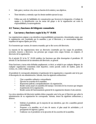 8
• Sabe guiar y motivar a los otros en función de la misión y sus objetivos.
• Tiene iniciativa y estimula a que los demás también ejerzan la suya.
• Utiliza una serie de habilidades de comunicación que favorecen la integración, el trabajo de
equipo y la identificación con las metas del grupo o de la organización así como la
responsabilidad y la autorregulación.
4.2. Tareas y funciones del dirigente comunitario
a) Las tareas y funciones según la ley N° 19.418.
Las organizaciones asignan a sus miembros responsabilidades permanentes, denominadas cargos, que
la organización está constituida por la asamblea y por el directorio y se mencionaban algunos
requisitos de ingreso fijados por la ley.
Es el momento que veamos, de manera resumida, qué se dice acerca del directorio.
La mayoría de las organizaciones tiene un directorio constituido por los cargos de presidente,
secretario, tesorero y directores. Las personas que ocupan estos cargos forman, en conjunto, el
directorio de la organización.
En el artículo 22, la ley N° 19.418 establece las funciones que debe desempeñar el presidente. El
artículo 23, las funciones de los miembros del directorio, en general.
Estas funciones y tareas están definidas ampliamente, es decir, se señala lo que cualquier dirigente, de
cualquier organización comunitaria (club deportivo, centro juvenil, centro de madres, junta de
vecinos, etc.,) debe realizar por ley.
Al presidente le corresponde administrar el patrimonio de la organización y responder ante la ley por
el desempeño de esta administración. Además, tiene las siguientes atribuciones:
* Citar a asamblea ordinaria o extraordinaria
* Ejecutar los acuerdos de la asamblea.
* Representar judicial y extrajudicialmente a la organización.
* Rendir cuenta anual a la asamblea del manejo e inversión de los recursos que integran
el patrimonio de la organización.
* Rendir cuenta del funcionamiento general de la organización durante el año anterior.
Los otros miembros del directorio también deben responder ante la ley por el Ejercicio que sobre la
administración de su organización les corresponda. Además, tienen las siguientes atribuciones y
deberes:
• Solicitar al presidente, por la mayoría de sus miembros, que cite a asamblea general
extraordinaria.
• Proponer a la asamblea, en el mes de marzo, el plan anual de actividades y el
presupuesto de ingresos y gastos.
• Colaborar con el presidente en la ejecución de los acuerdos de la asamblea.
 