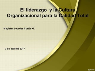 El liderazgo y la Cultura
Organizacional para la Calidad Total
Magister Lourdes Cortés G.
3 de abril de 2017
 
