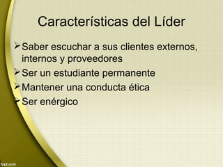 Características del Líder
Saber escuchar a sus clientes externos,
internos y proveedores
Ser un estudiante permanente
Mantener una conducta ética
Ser enérgico
 
