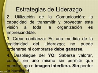 Estrategias de Liderazgo
2. Utilización de la Comunicación: la
capacidad de transmitir y proyectar esta
visión a toda la organización es
imprescindible.
3. Crear confianza: Es una medida de la
legitimidad del Liderazgo; no puede
ordenarse ni comprarse debe ganarse.
4. Despliegue del YO: Saberse valorar,
confiar en uno mismo sin permitir que
nuestro ego o imagen interfiera. Sin perder
la humildad.
 