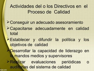 Actividades del o los Directivos en el
Proceso de Calidad
Conseguir un adecuado asesoramiento
Capacitarse adecuadamente en calidad
total
Establecer y difundir la política y los
objetivos de calidad
Desarrollar la capacidad de liderazgo en
lo mandos medios y supervisores
Realizar evaluaciones periódicas o
auditorias del sistema de calidad
 