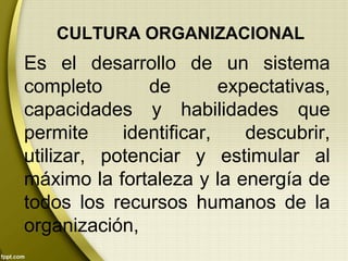 CULTURA ORGANIZACIONAL
Es el desarrollo de un sistema
completo de expectativas,
capacidades y habilidades que
permite identificar, descubrir,
utilizar, potenciar y estimular al
máximo la fortaleza y la energía de
todos los recursos humanos de la
organización,
 