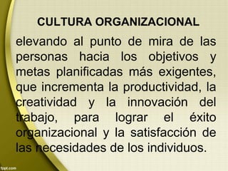 CULTURA ORGANIZACIONAL
elevando al punto de mira de las
personas hacia los objetivos y
metas planificadas más exigentes,
que incrementa la productividad, la
creatividad y la innovación del
trabajo, para lograr el éxito
organizacional y la satisfacción de
las necesidades de los individuos.
 