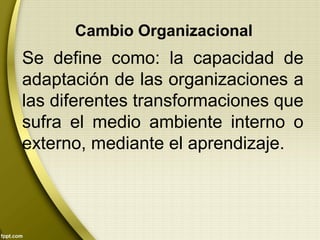 Cambio Organizacional
Se define como: la capacidad de
adaptación de las organizaciones a
las diferentes transformaciones que
sufra el medio ambiente interno o
externo, mediante el aprendizaje.
 