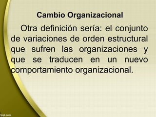 Cambio Organizacional
Otra definición sería: el conjunto
de variaciones de orden estructural
que sufren las organizaciones y
que se traducen en un nuevo
comportamiento organizacional.
 