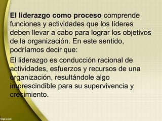 El liderazgo como proceso comprende
funciones y actividades que los líderes
deben llevar a cabo para lograr los objetivos
de la organización. En este sentido,
podríamos decir que:
El liderazgo es conducción racional de
actividades, esfuerzos y recursos de una
organización, resultándole algo
imprescindible para su supervivencia y
crecimiento.
 